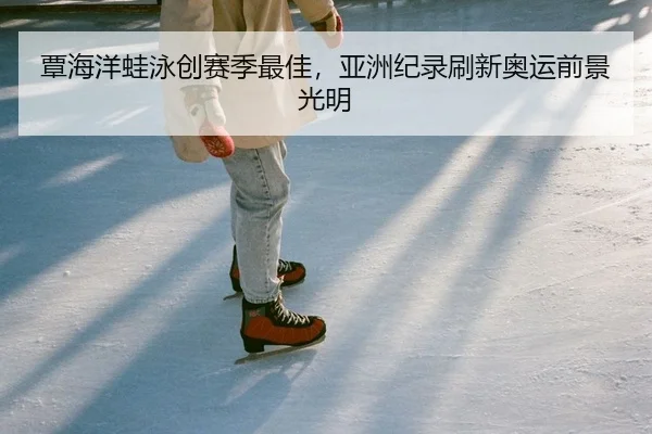 覃海洋蛙泳创赛季最佳，亚洲纪录刷新奥运前景光明